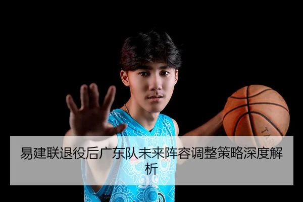 易建联退役后广东队未来阵容调整策略深度解析